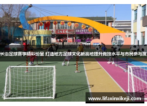 长治足球赛事精彩纷呈 打造地方足球文化新高地提升竞技水平与市民参与度