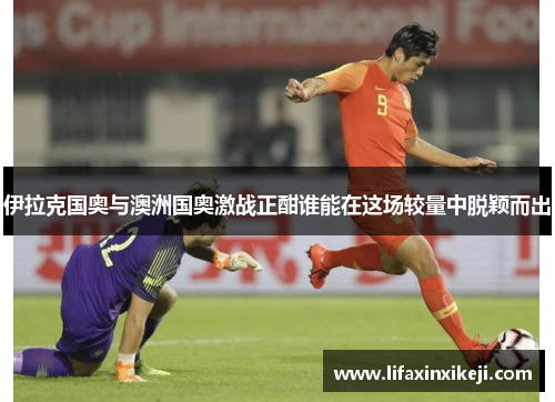 伊拉克国奥与澳洲国奥激战正酣谁能在这场较量中脱颖而出